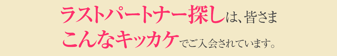 ラストパートナー探しは、皆さまこんなキッカケでご入会されています。