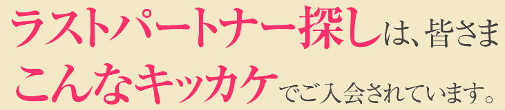ラストパートナー探しは、皆さまこんなキッカケでご入会されています。