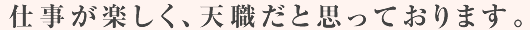 仕事が楽しく、天職だと思っております。