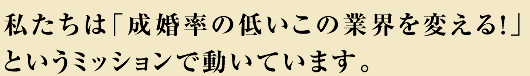 私たちは「成婚率の低いこの業界を変える!」というミッションで動いています。