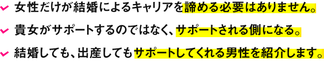 女性だけが結婚によるキャリアを諦める必要はありません。貴女がサポートするのではなく、サポートされる側になる。結婚しても、出産してもサポートしてくれる男性を紹介します。