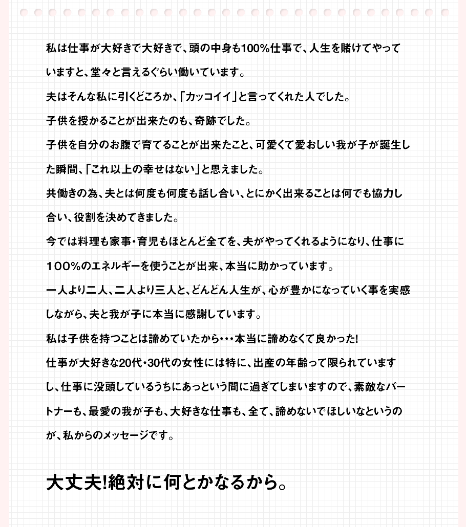 仕事が大好きな20代・30代の女性には特に、出産の年齢って限られているから、仕事に没頭しているうちにあっという間に過ぎてしまうから、素敵なパートナーも、最愛の我が子も、大好きな仕事も、全て、諦めないでほしいなというのが、私からのメッセージです。