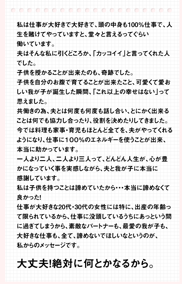 仕事が大好きな20代・30代の女性には特に、出産の年齢って限られているから、仕事に没頭しているうちにあっという間に過ぎてしまうから、素敵なパートナーも、最愛の我が子も、大好きな仕事も、全て、諦めないでほしいなというのが、私からのメッセージです。