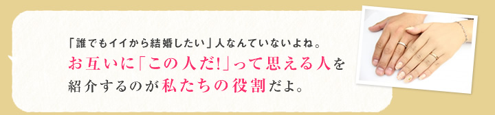 「誰でもイイから結婚したい」人なんていないよね。お互いに「この人だ!」って思える人を紹介するのが私たちの役割だよ。