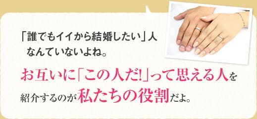 「誰でもイイから結婚したい」人なんていないよね。お互いに「この人だ!」って思える人を紹介するのが私たちの役割だよ。
